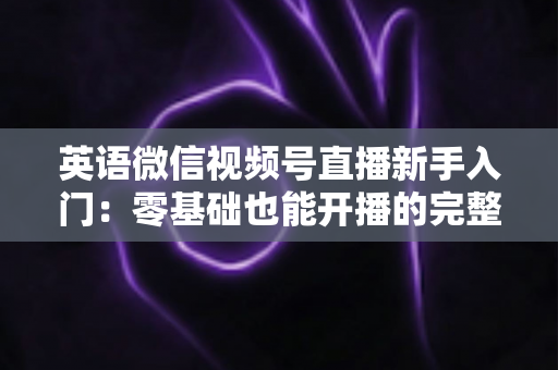 英语微信视频号直播新手入门:零基础也能开播的完整实战指南 英语微信视频号直播新手入门:零基础也能开播的完整实战指南