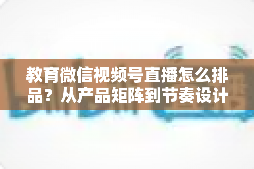 教育微信视频号直播怎么排品？从产品矩阵到节奏设计的全流程实战指南