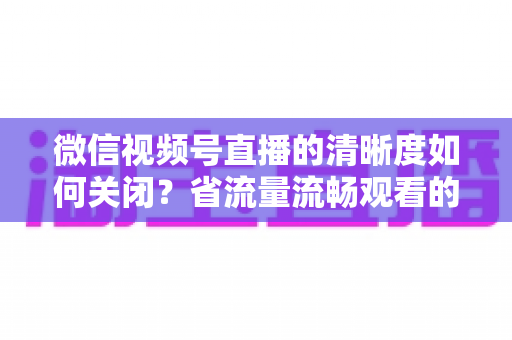 微信视频号直播的清晰度如何关闭？省流量流畅观看的完整操作指南