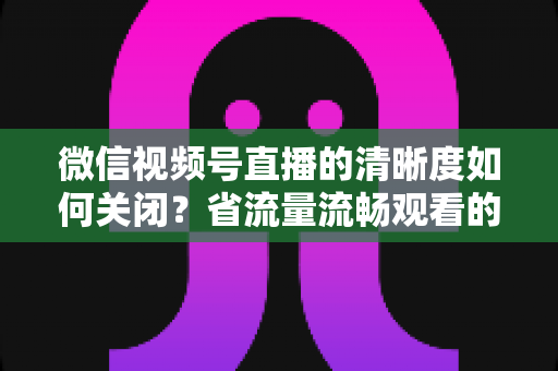 微信视频号直播的清晰度如何关闭？省流量流畅观看的完整操作指南