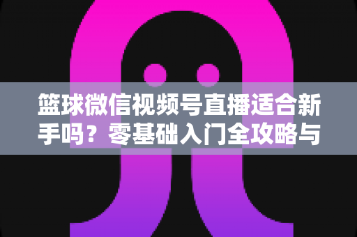 篮球微信视频号直播适合新手吗？零基础入门全攻略与实战经验分享