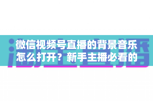 微信视频号直播的背景音乐怎么打开？新手主播必看的完整教程与气氛营造秘籍