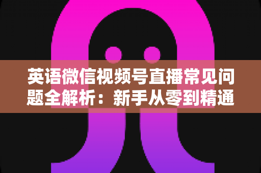 英语微信视频号直播常见问题全解析：新手从零到精通的实战指南