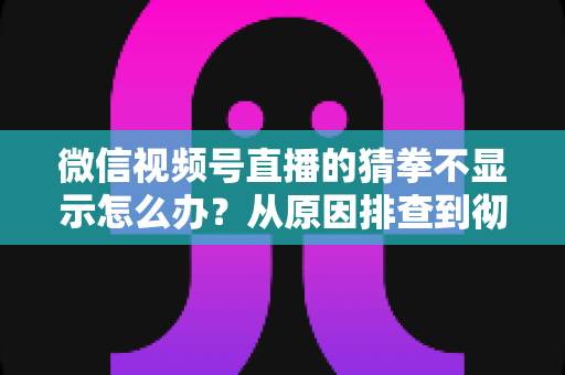 微信视频号直播的猜拳不显示怎么办？从原因排查到彻底解决的一站式实用指南
