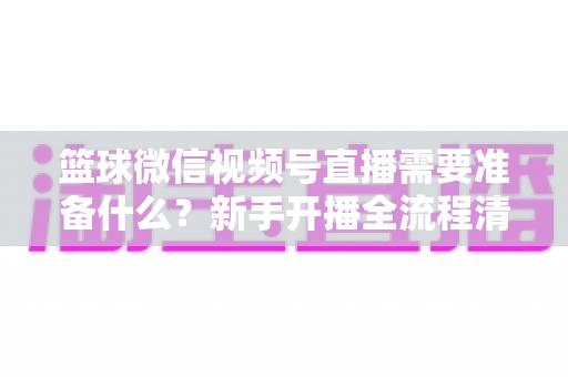 篮球微信视频号直播需要准备什么？新手开播全流程清单与实战避坑指南