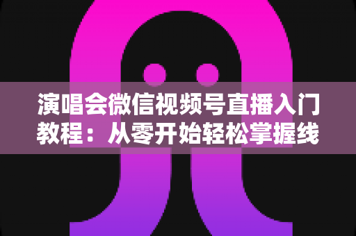 演唱会微信视频号直播入门教程:从零开始轻松掌握线上直播全流程 演唱会微信视频号直播入门教程:从零开始轻松掌握线上直播全流程