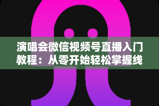 演唱会微信视频号直播入门教程:从零开始轻松掌握线上直播全流程 演唱会微信视频号直播入门教程:从零开始轻松掌握线上直播全流程