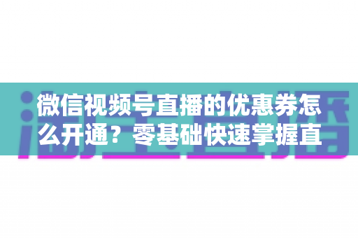 微信视频号直播的优惠券怎么开通？零基础快速掌握直播间优惠券营销全攻略