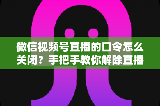 微信视频号直播的口令怎么关闭?手把手教你解除直播间口令限制的完整指南 微信视频号直播的口令怎么关闭?手把手教你解除直播间口令限制的完整指南