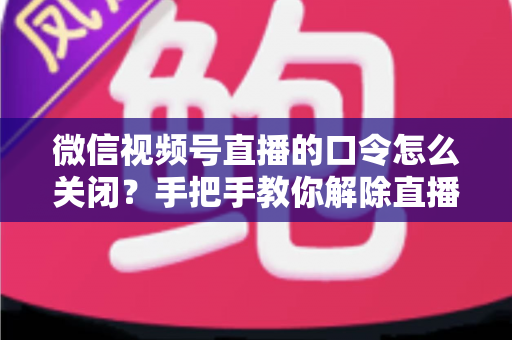 微信视频号直播的口令怎么关闭?手把手教你解除直播间口令限制的完整指南 微信视频号直播的口令怎么关闭?手把手教你解除直播间口令限制的完整指南