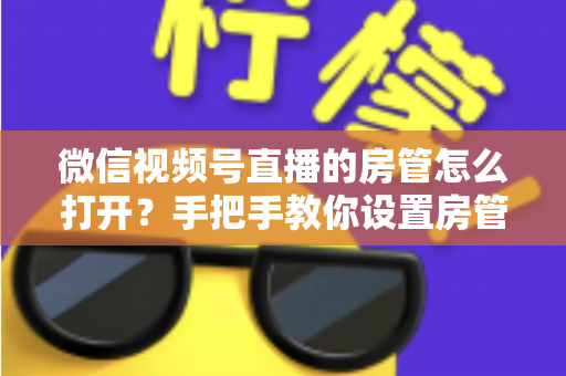 微信视频号直播的房管怎么打开?手把手教你设置房管,轻松管好直播间 微信视频号直播的房管怎么打开?手把手教你设置房管,轻松管好直播间