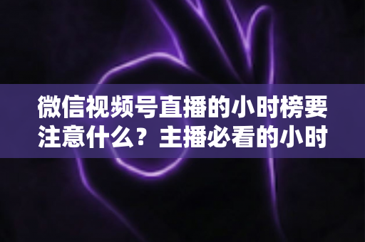 微信视频号直播的小时榜要注意什么?主播必看的小时榜规则、数据指标与冲榜避坑全攻略 微信视频号直播的小时榜要注意什么?主播必看的小时榜规则、数据指标与冲榜避坑全攻略