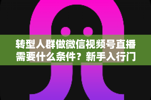 转型人群做微信视频号直播需要什么条件?新手入行门槛与准备清单全解析 转型人群做微信视频号直播需要什么条件?新手入行门槛与准备清单全解析