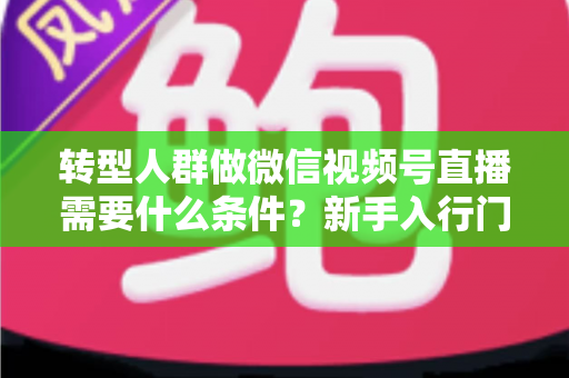转型人群做微信视频号直播需要什么条件?新手入行门槛与准备清单全解析 转型人群做微信视频号直播需要什么条件?新手入行门槛与准备清单全解析