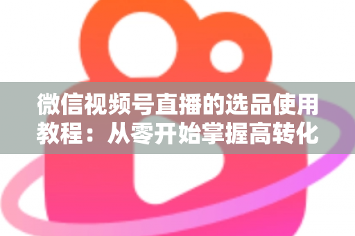 微信视频号直播的选品使用教程：从零开始掌握高转化选品的核心方法与实操步骤
