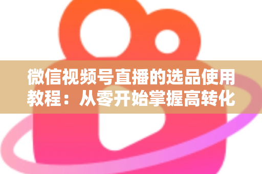 微信视频号直播的选品使用教程：从零开始掌握高转化选品的核心方法与实操步骤