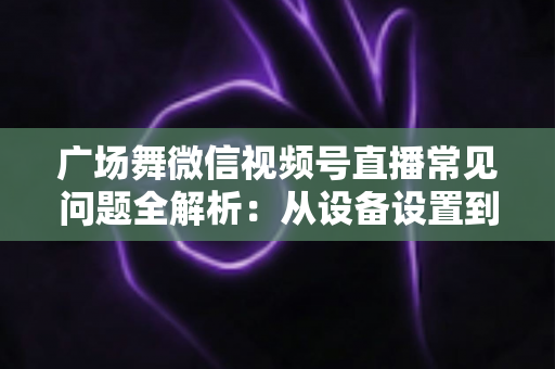 广场舞微信视频号直播常见问题全解析：从设备设置到运营变现的一站式实用指南