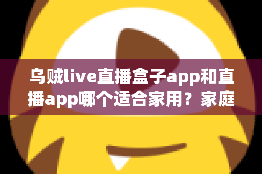 乌贼live直播盒子app和直播app哪个适合家用?家庭直播观看方案选择全攻略 乌贼live直播盒子app和直播app哪个适合家用?家庭直播观看方案选择全攻略
