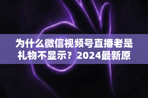 为什么微信视频号直播老是礼物不显示?2024最新原因分析与实用解决方案大全 为什么微信视频号直播老是礼物不显示?2024最新原因分析与实用解决方案大全