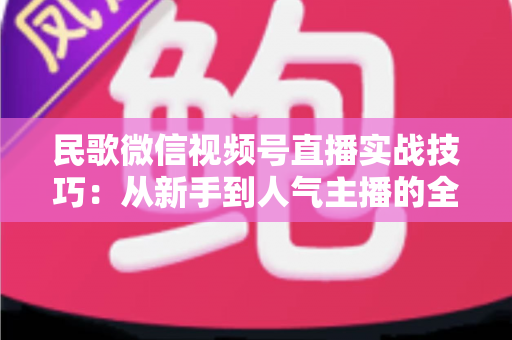 民歌微信视频号直播实战技巧：从新手到人气主播的全方位进阶指南