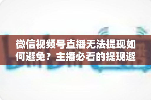 微信视频号直播无法提现如何避免?主播必看的提现避坑指南与实操方案 微信视频号直播无法提现如何避免?主播必看的提现避坑指南与实操方案