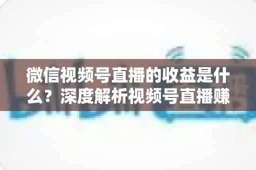 微信视频号直播的收益是什么?深度解析视频号直播赚钱渠道与变现技巧 微信视频号直播的收益是什么?深度解析视频号直播赚钱渠道与变现技巧
