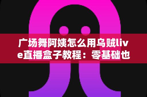 广场舞阿姨怎么用乌贼live直播盒子教程：零基础也能轻松开播的完整指南
