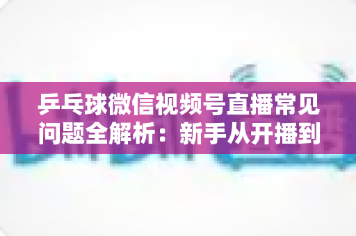 乒乓球微信视频号直播常见问题全解析:新手从开播到涨粉的实战避坑指南 乒乓球微信视频号直播常见问题全解析:新手从开播到涨粉的实战避坑指南