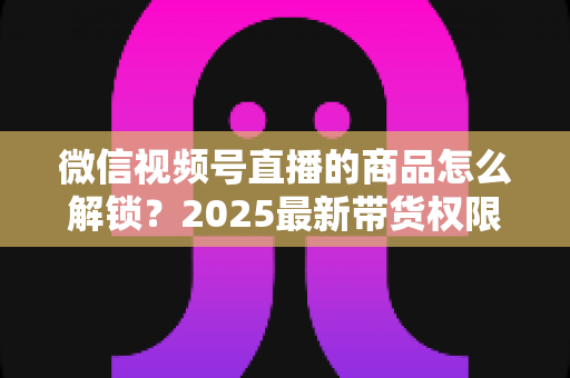 微信视频号直播的商品怎么解锁？2025最新带货权限开通与商品上架全流程指南