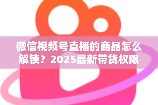 微信视频号直播的商品怎么解锁？2025最新带货权限开通与商品上架全流程指南