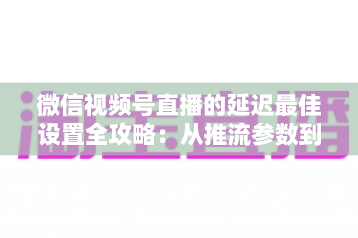 微信视频号直播的延迟最佳设置全攻略:从推流参数到网络优化,一篇讲透低延迟高清直播方案 微信视频号直播的延迟最佳设置全攻略:从推流参数到网络优化,一篇讲透低延迟高清直播方案