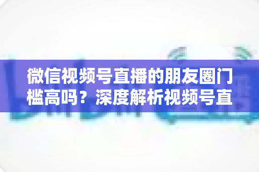 微信视频号直播的朋友圈门槛高吗？深度解析视频号直播借力朋友圈流量的真实门槛与实操指南