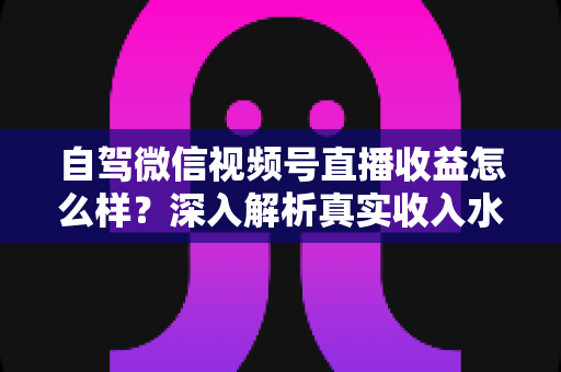 自驾微信视频号直播收益怎么样？深入解析真实收入水平、赚钱途径与提升技巧