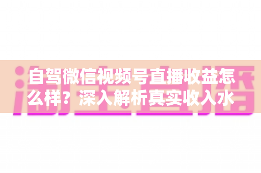 自驾微信视频号直播收益怎么样？深入解析真实收入水平、赚钱途径与提升技巧