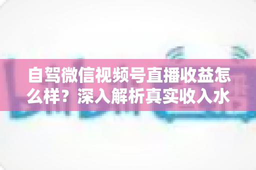自驾微信视频号直播收益怎么样？深入解析真实收入水平、赚钱途径与提升技巧
