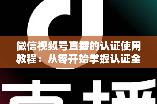 微信视频号直播的认证使用教程：从零开始掌握认证全流程，轻松开启直播之路