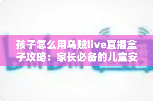 孩子怎么用乌贼live直播盒子攻略：家长必备的儿童安全使用全指南