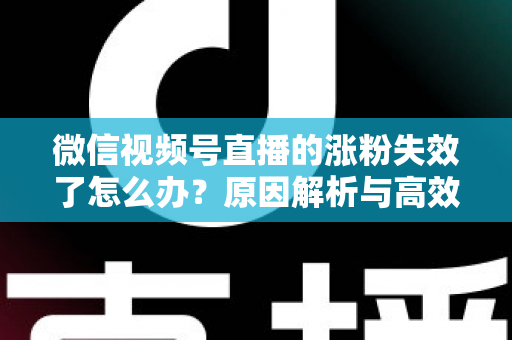 微信视频号直播的涨粉失效了怎么办?原因解析与高效自救实战指南 微信视频号直播的涨粉失效了怎么办?原因解析与高效自救实战指南