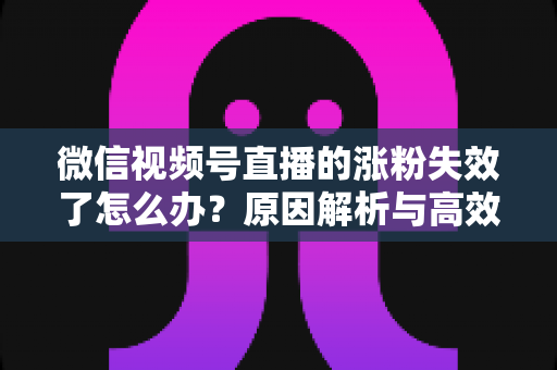 微信视频号直播的涨粉失效了怎么办?原因解析与高效自救实战指南 微信视频号直播的涨粉失效了怎么办?原因解析与高效自救实战指南