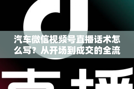 汽车微信视频号直播话术怎么写?从开场到成交的全流程话术指南 汽车微信视频号直播话术怎么写?从开场到成交的全流程话术指南