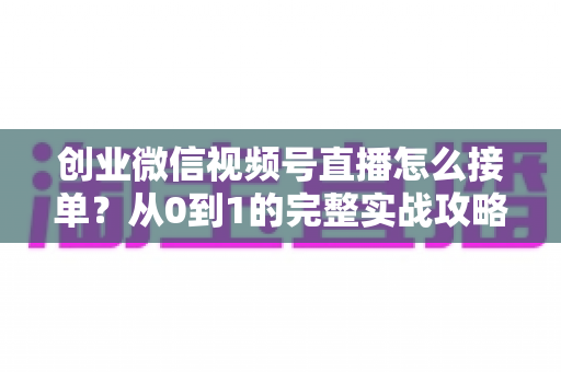 创业微信视频号直播怎么接单？从0到1的完整实战攻略