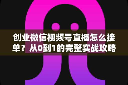 创业微信视频号直播怎么接单？从0到1的完整实战攻略