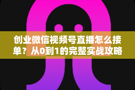 创业微信视频号直播怎么接单？从0到1的完整实战攻略