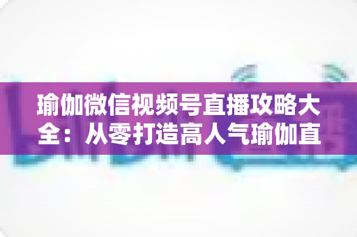 瑜伽微信视频号直播攻略大全:从零打造高人气瑜伽直播间的实战指南 瑜伽微信视频号直播攻略大全:从零打造高人气瑜伽直播间的实战指南