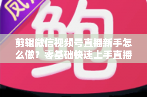 剪辑微信视频号直播新手怎么做？零基础快速上手直播回放剪辑的完整实用攻略