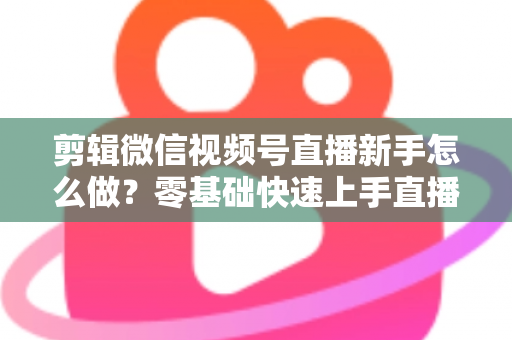 剪辑微信视频号直播新手怎么做？零基础快速上手直播回放剪辑的完整实用攻略