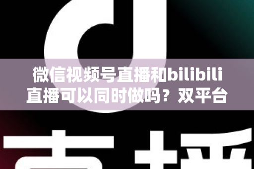 微信视频号直播和bilibili直播可以同时做吗?双平台开播可行性、规则与实操全解析 微信视频号直播和bilibili直播可以同时做吗?双平台开播可行性、规则与实操全解析
