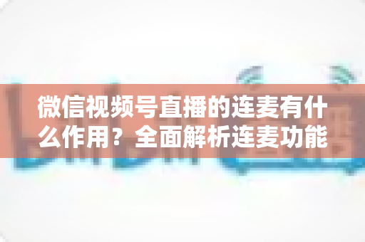 微信视频号直播的连麦有什么作用?全面解析连麦功能的互动价值与运营技巧 微信视频号直播的连麦有什么作用?全面解析连麦功能的互动价值与运营技巧
