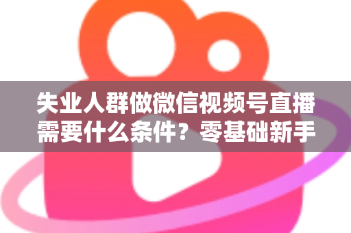 失业人群做微信视频号直播需要什么条件?零基础新手转行直播创业全攻略 失业人群做微信视频号直播需要什么条件?零基础新手转行直播创业全攻略