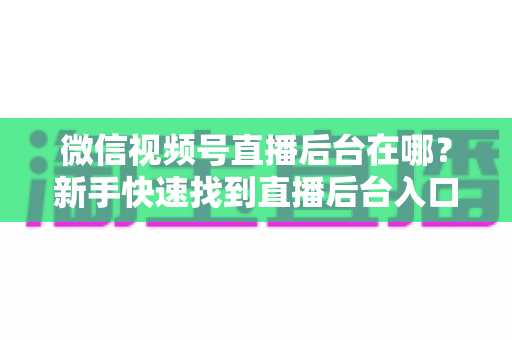 微信视频号直播后台在哪?新手快速找到直播后台入口与核心功能全攻略 微信视频号直播后台在哪?新手快速找到直播后台入口与核心功能全攻略